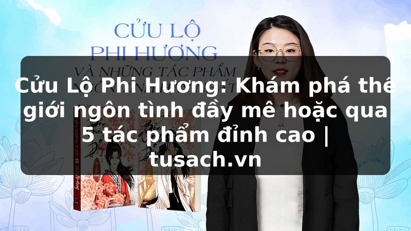 Cửu Lộ Phi Hương: Khám phá thế giới ngôn tình đầy mê hoặc qua 5 tác phẩm đỉnh cao | tusach.vn