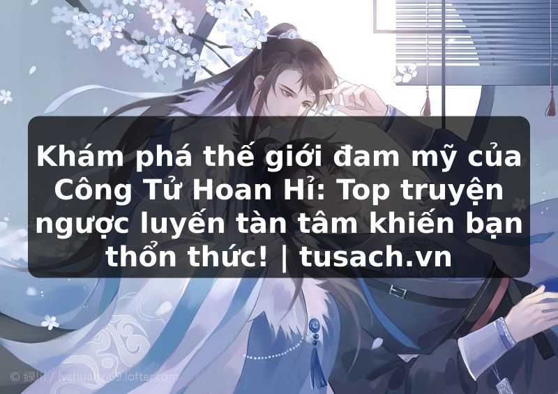 Khám phá thế giới đam mỹ của Công Tử Hoan Hỉ: Top truyện ngược luyến tàn tâm khiến bạn thổn thức! | tusach.vn