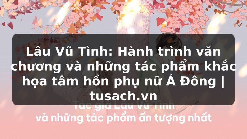 Lâu Vũ Tình: Hành trình văn chương và những tác phẩm khắc họa tâm hồn phụ nữ Á Đông | tusach.vn