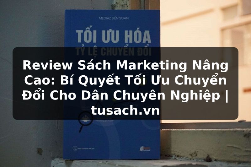 Review Sách Marketing Nâng Cao: Bí Quyết Tối Ưu Chuyển Đổi Cho Dân Chuyên Nghiệp | tusach.vn