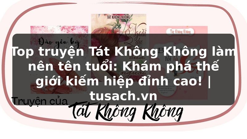 Top truyện Tát Không Không làm nên tên tuổi: Khám phá thế giới kiếm hiệp đỉnh cao! | tusach.vn